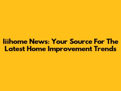 Iiihome News: Your Source For The Latest Home Improvement Trends