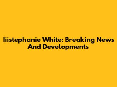 Iiistephanie White: Breaking News And Developments