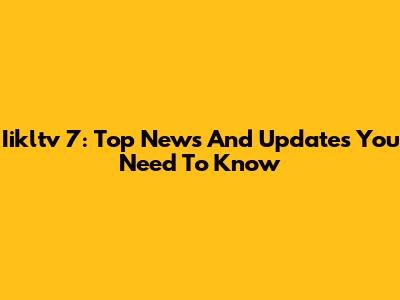 Iikltv 7: Top News And Updates You Need To Know