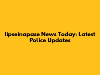 Iipseinapase News Today: Latest Police Updates