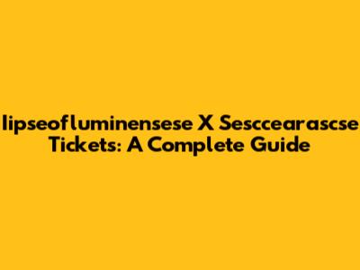 Iipseofluminensese X Sesccearascse Tickets: A Complete Guide