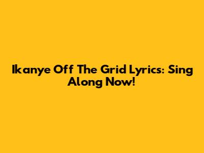 Ikanye Off The Grid Lyrics: Sing Along Now!