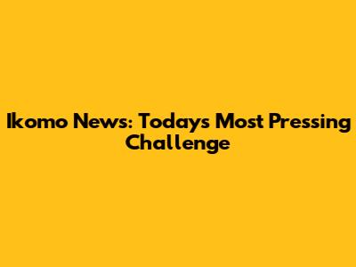 Ikomo News: Today's Most Pressing Challenge