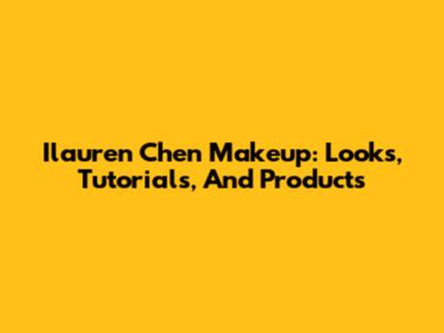 Ilauren Chen Makeup: Looks, Tutorials, And Products
