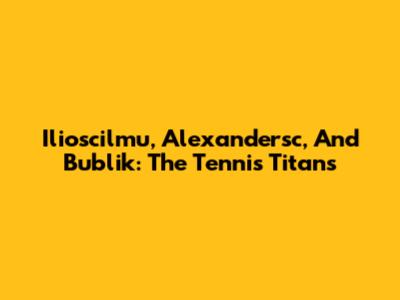 Ilioscilmu, Alexandersc, And Bublik: The Tennis Titans