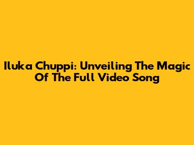 Iluka Chuppi: Unveiling The Magic Of The Full Video Song