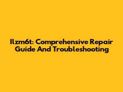 Ilzm6t: Comprehensive Repair Guide And Troubleshooting