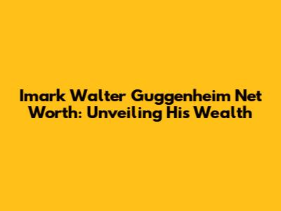 Imark Walter Guggenheim Net Worth: Unveiling His Wealth