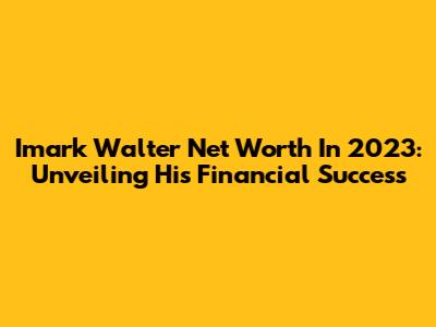 Imark Walter Net Worth In 2023: Unveiling His Financial Success