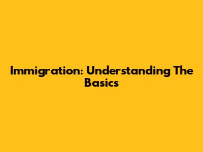 Immigration: Understanding The Basics
