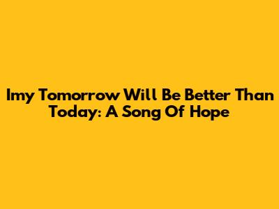 Imy Tomorrow Will Be Better Than Today: A Song Of Hope