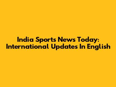 India Sports News Today: International Updates In English