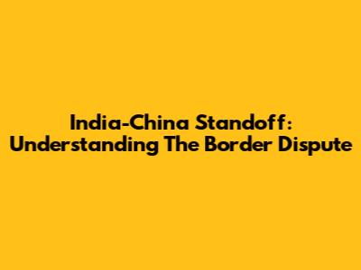 India-China Standoff: Understanding The Border Dispute