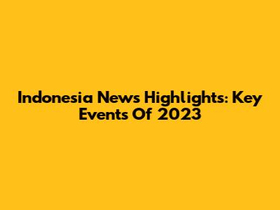 Indonesia News Highlights: Key Events Of 2023