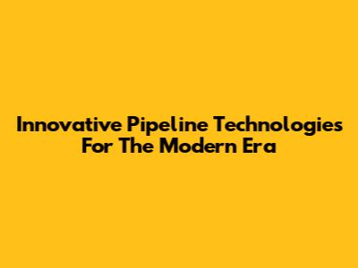Innovative Pipeline Technologies For The Modern Era