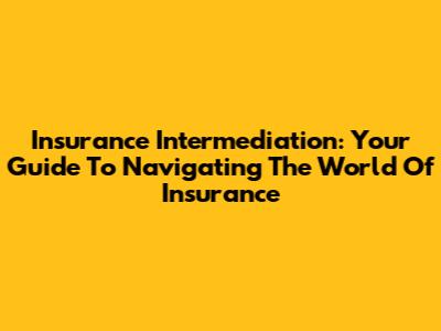 Insurance Intermediation: Your Guide To Navigating The World Of Insurance