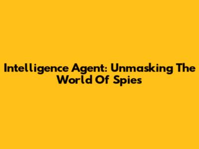 Intelligence Agent: Unmasking The World Of Spies