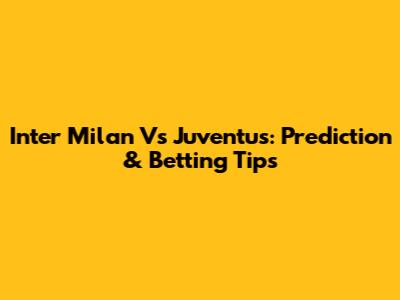 Inter Milan Vs Juventus: Prediction & Betting Tips