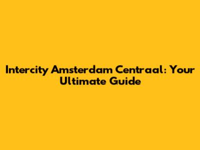 Intercity Amsterdam Centraal: Your Ultimate Guide