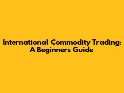 International Commodity Trading: A Beginner's Guide