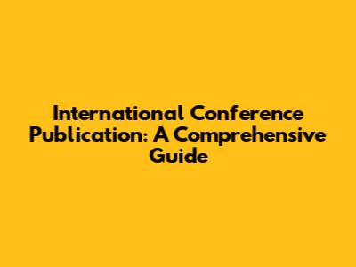 International Conference Publication: A Comprehensive Guide