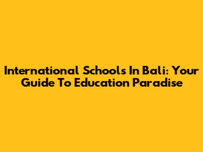 International Schools In Bali: Your Guide To Education Paradise