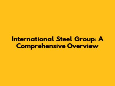International Steel Group: A Comprehensive Overview