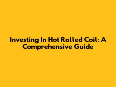 Investing In Hot Rolled Coil: A Comprehensive Guide