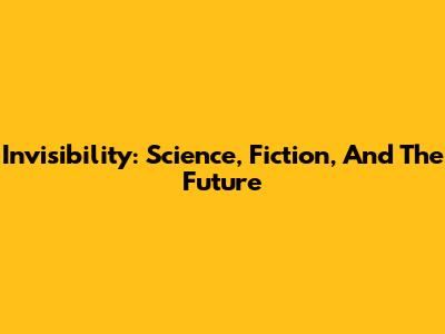 Invisibility: Science, Fiction, And The Future