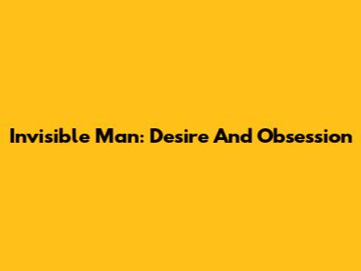Invisible Man: Desire And Obsession