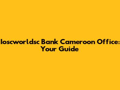 Ioscworldsc Bank Cameroon Office: Your Guide
