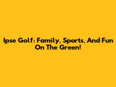 Ipse Golf: Family, Sports, And Fun On The Green!