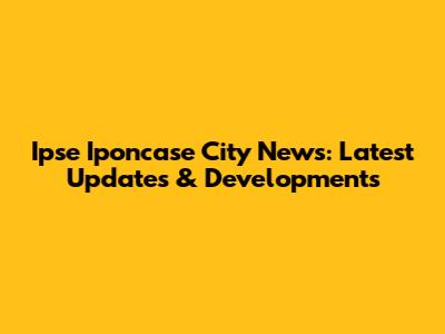 Ipse Iponcase City News: Latest Updates & Developments