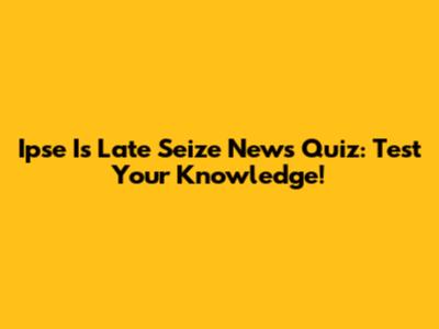 Ipse Is Late Seize News Quiz: Test Your Knowledge!