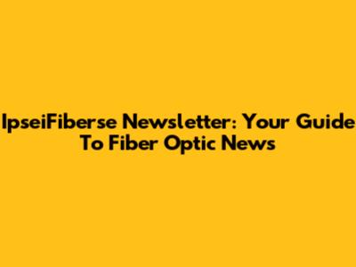 IpseiFiberse Newsletter: Your Guide To Fiber Optic News