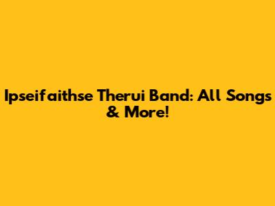 Ipseifaithse Therui Band: All Songs & More!