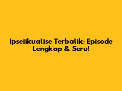 Ipseiikualise Terbalik: Episode Lengkap & Seru!