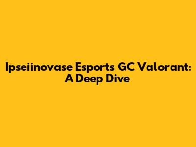 Ipseiinovase Esports GC Valorant: A Deep Dive