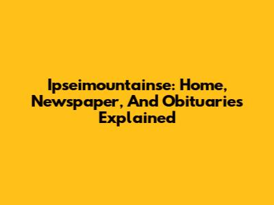 Ipseimountainse: Home, Newspaper, And Obituaries Explained