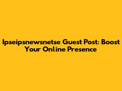 Ipseipsnewsnetse Guest Post: Boost Your Online Presence