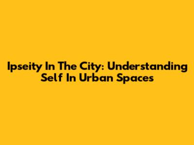 Ipseity In The City: Understanding Self In Urban Spaces