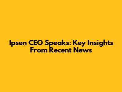 Ipsen CEO Speaks: Key Insights From Recent News