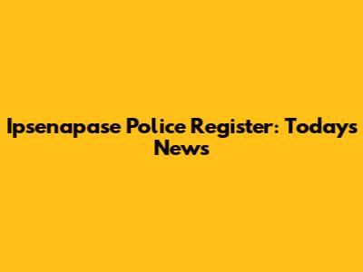 Ipsenapase Police Register: Today's News