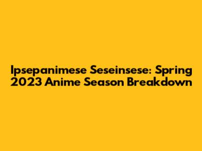Ipsepanimese Seseinsese: Spring 2023 Anime Season Breakdown