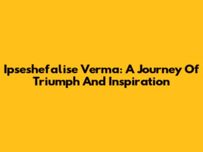 Ipseshefalise Verma: A Journey Of Triumph And Inspiration