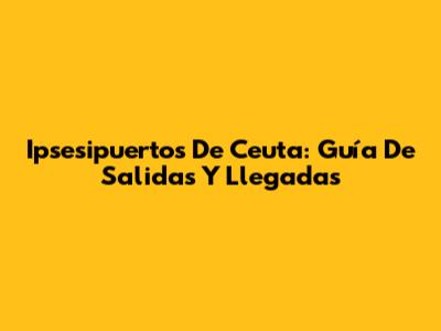 Ipsesipuertos De Ceuta: Guía De Salidas Y Llegadas