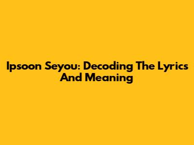 Ipsoon Seyou: Decoding The Lyrics And Meaning
