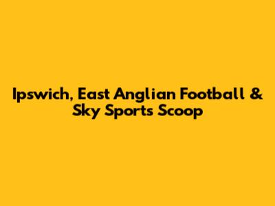 Ipswich, East Anglian Football & Sky Sports Scoop