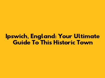 Ipswich, England: Your Ultimate Guide To This Historic Town