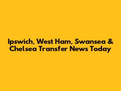 Ipswich, West Ham, Swansea & Chelsea Transfer News Today